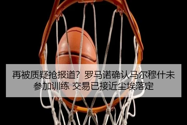 再被质疑抢报道？罗马诺确认马尔穆什未参加训练 交易已接近尘埃落定